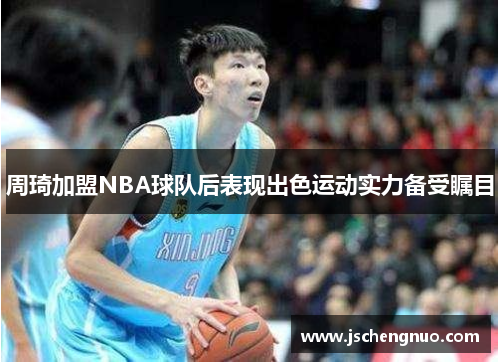 周琦加盟NBA球队后表现出色运动实力备受瞩目